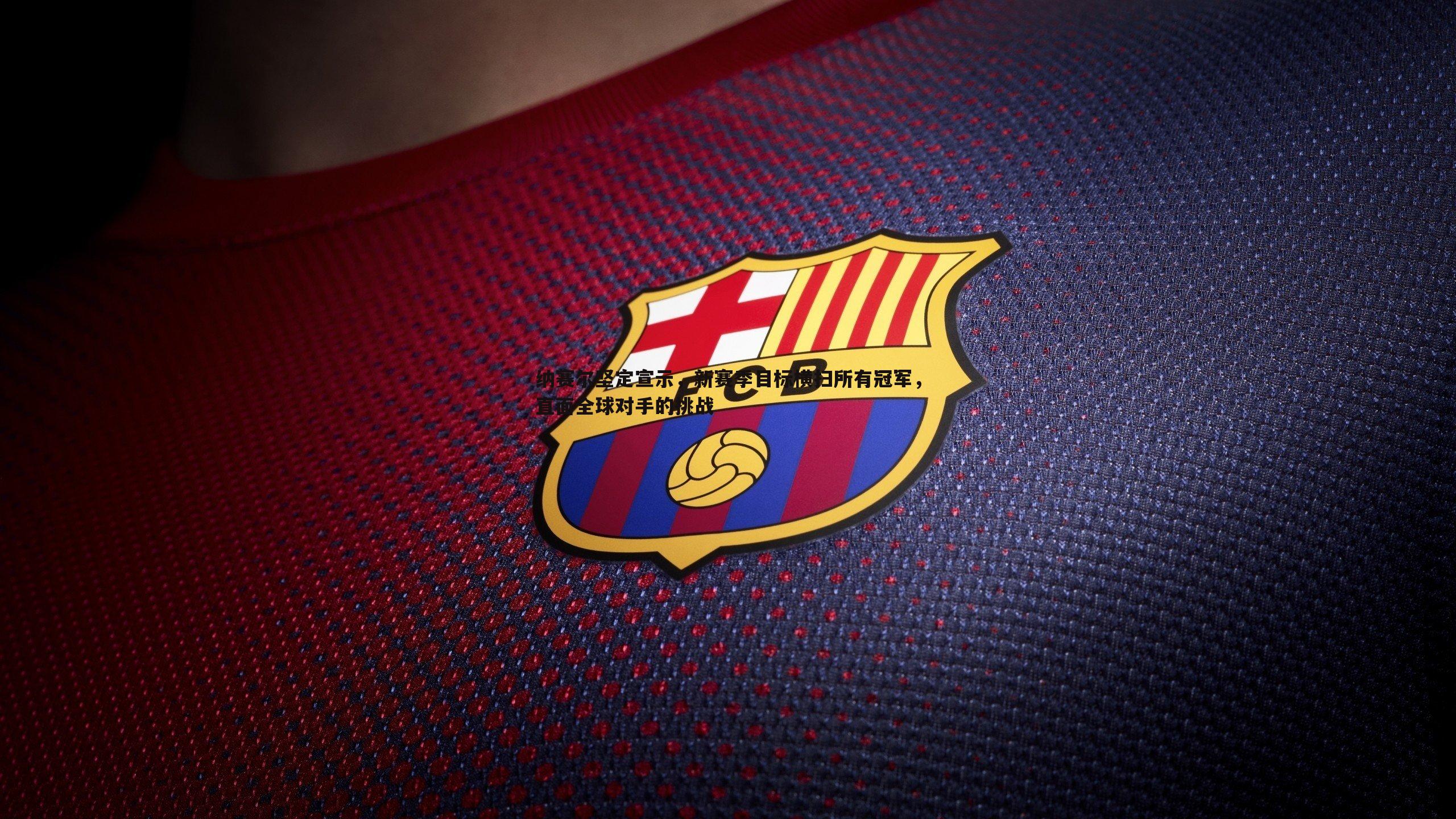 纳赛尔坚定宣示,新赛季目标横扫所有冠军,直面全球对手的挑战