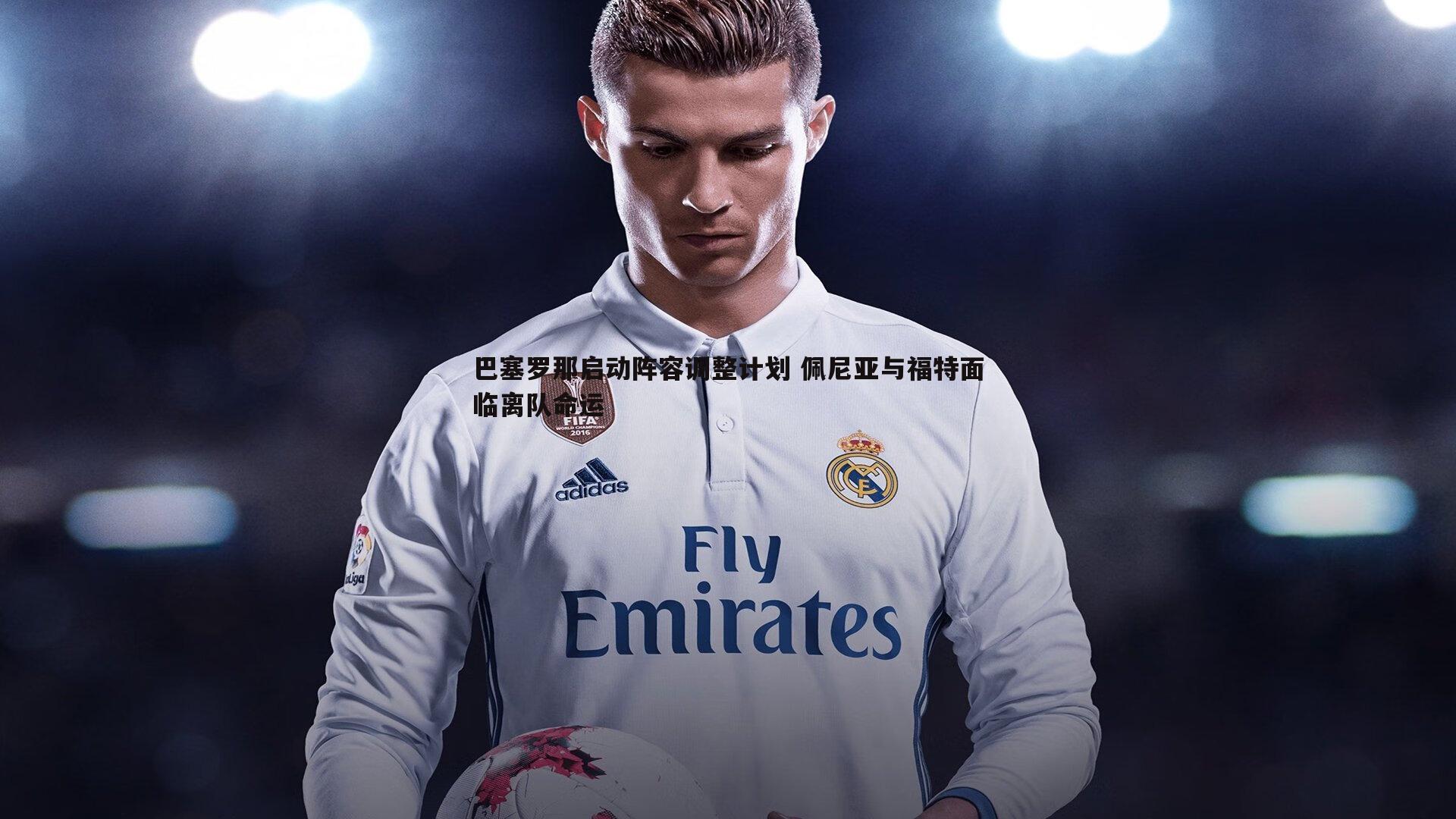 巴塞罗那启动阵容调整计划 佩尼亚与福特面临离队命运