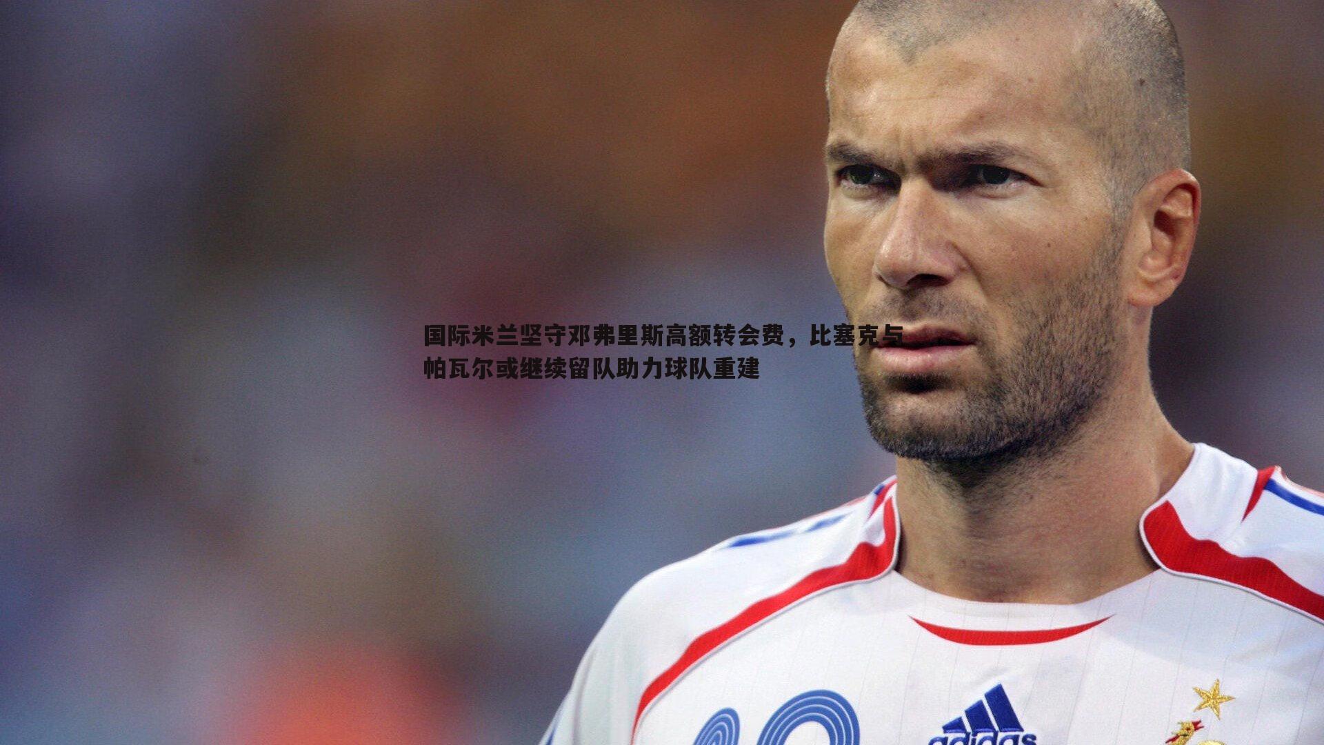 国际米兰坚守邓弗里斯高额转会费，比塞克与帕瓦尔或继续留队助力球队重建