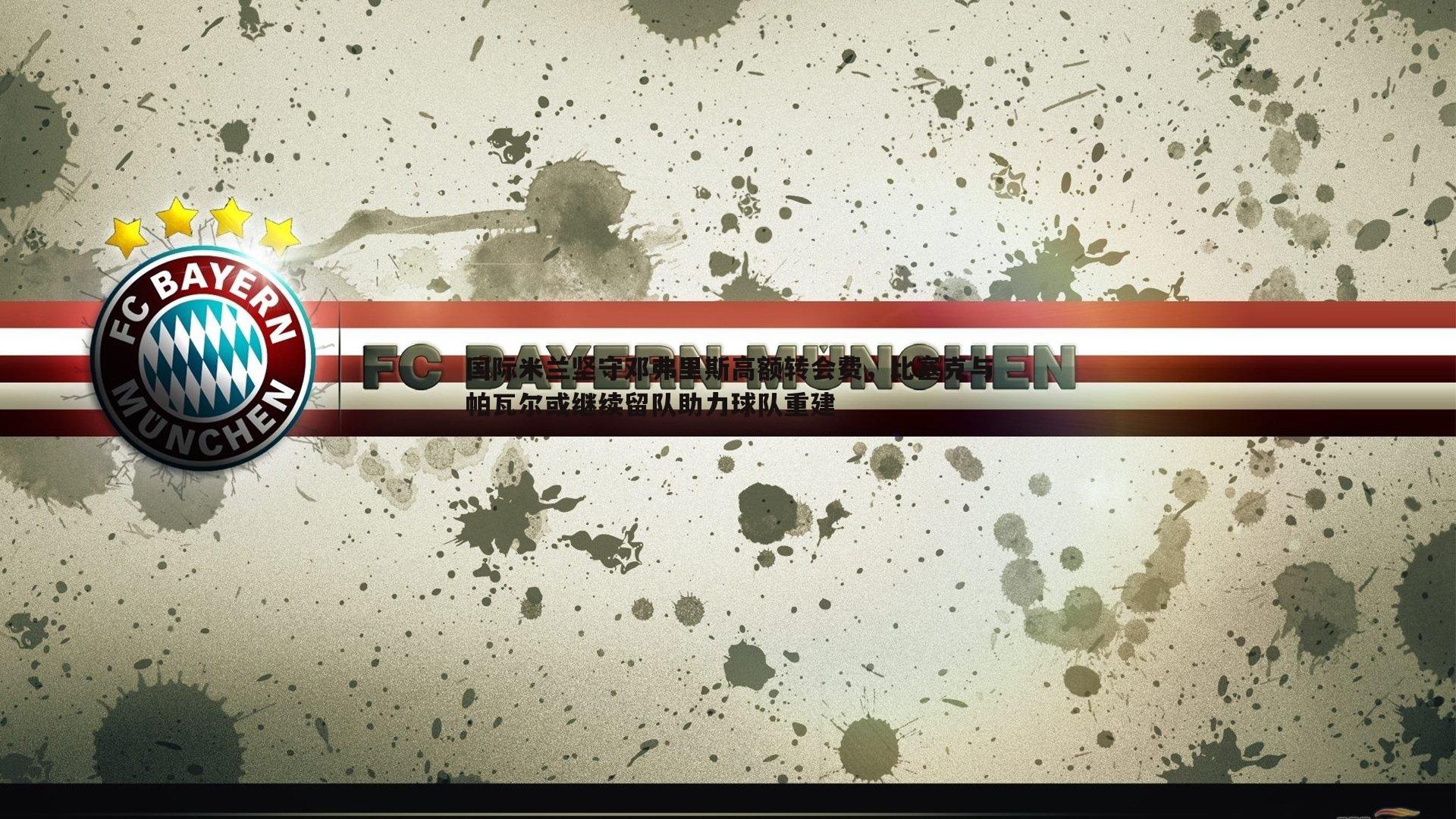 国际米兰坚守邓弗里斯高额转会费，比塞克与帕瓦尔或继续留队助力球队重建